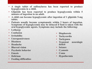 • A single tablet of sulfonylurea has been reported to produce
hypoglycemia in a child.
• Glipizide has been reported to produce hypoglycemia within 5
minutes of ingestion in an adult.
• A child can become hypoglycemic after ingestion of 1 glipizide 5-mg
tablet.
• Patients usually become symptomatic within 2 hours of ingestion.
Symptoms of hypoglycemia may be delayed if food is taken with the
oral hypoglycemic agents. Symptoms may include the following:
• Lethargy
• Confusion
• Irritability
• Unresponsiveness
• Dizziness
• Headache
• Blurred vision
• Psychotic behavior
• Emesis
• Delirium
• Feeding difficulties
• Diaphoresis
• Tachycardia
• Tachypnea
• Transient neurologic
deficit
• Seizure
• Cyanosis
• Coma
• Hypothermia
 