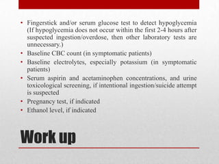 Work up
• Fingerstick and/or serum glucose test to detect hypoglycemia
(If hypoglycemia does not occur within the first 2-4 hours after
suspected ingestion/overdose, then other laboratory tests are
unnecessary.)
• Baseline CBC count (in symptomatic patients)
• Baseline electrolytes, especially potassium (in symptomatic
patients)
• Serum aspirin and acetaminophen concentrations, and urine
toxicological screening, if intentional ingestion/suicide attempt
is suspected
• Pregnancy test, if indicated
• Ethanol level, if indicated
 