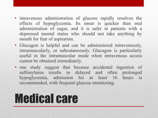 Medical care
• intravenous administration of glucose rapidly resolves the
effects of hypoglycemia. Its onset is quicker than oral
administration of sugar, and it is safer in patients with a
depressed mental status who should not take anything by
mouth for fear of aspiration.
• Glucagon is helpful and can be administered intravenously,
intramuscularly, or subcutaneously. Glucagon is particularly
useful in the intramuscular mode when intravenous access
cannot be obtained immediately.
• one study suggest that because accidental ingestion of
sulfonylurea results in delayed and often prolonged
hypoglycemia, admission for at least 16 hours is
recommended, with frequent glucose monitoring.
 