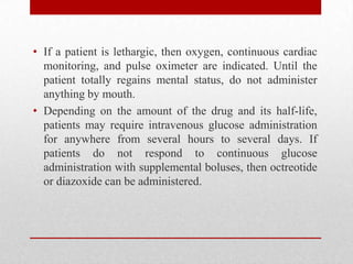 • If a patient is lethargic, then oxygen, continuous cardiac
monitoring, and pulse oximeter are indicated. Until the
patient totally regains mental status, do not administer
anything by mouth.
• Depending on the amount of the drug and its half-life,
patients may require intravenous glucose administration
for anywhere from several hours to several days. If
patients do not respond to continuous glucose
administration with supplemental boluses, then octreotide
or diazoxide can be administered.
 