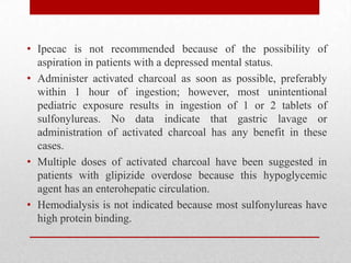 • Ipecac is not recommended because of the possibility of
aspiration in patients with a depressed mental status.
• Administer activated charcoal as soon as possible, preferably
within 1 hour of ingestion; however, most unintentional
pediatric exposure results in ingestion of 1 or 2 tablets of
sulfonylureas. No data indicate that gastric lavage or
administration of activated charcoal has any benefit in these
cases.
• Multiple doses of activated charcoal have been suggested in
patients with glipizide overdose because this hypoglycemic
agent has an enterohepatic circulation.
• Hemodialysis is not indicated because most sulfonylureas have
high protein binding.
 