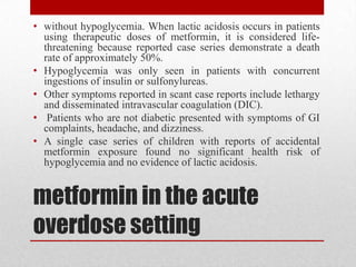 metformin in the acute
overdose setting
• without hypoglycemia. When lactic acidosis occurs in patients
using therapeutic doses of metformin, it is considered life-
threatening because reported case series demonstrate a death
rate of approximately 50%.
• Hypoglycemia was only seen in patients with concurrent
ingestions of insulin or sulfonylureas.
• Other symptoms reported in scant case reports include lethargy
and disseminated intravascular coagulation (DIC).
• Patients who are not diabetic presented with symptoms of GI
complaints, headache, and dizziness.
• A single case series of children with reports of accidental
metformin exposure found no significant health risk of
hypoglycemia and no evidence of lactic acidosis.
 