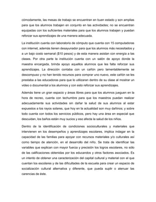 cómodamente, las mesas de trabajo se encuentran en buen estado y son amplias
para que los alumnos trabajen en conjunto en las actividades; no se encuentran
equipadas con los suficientes materiales para que los alumnos trabajen y puedan
reforzar sus aprendizajes de una manera adecuada.
La institución cuenta con laboratorio de cómputo que cuenta con 15 computadoras
con internet, además tienen desayunador para que los alumnos más necesitados y
a un bajo costo semanal ($10 pesos) y de esta manera asistan con energía a las
clases. Por otra parte la institución cuenta con un salón de apoyo donde la
maestra encargada, brinda apoyo aquellos alumnos que les falta reforzar sus
aprendizajes. La dirección contaba con un cañón pero lamentablemente se
descompuso y no han tenido recursos para comprar uno nuevo, este cañón se les
prestaba a las educadoras para que lo utilizaran dentro de su clase al mostrar un
video o documental a los alumnos y con esto reforzar sus aprendizajes.
Además tiene un gran espacio y áreas libres para que los alumnos jueguen en la
hora de recreo, cuenta con techumbre para que los maestros puedan realizar
adecuadamente sus actividades sin dañar la salud de sus alumnos al estar
expuestos a los rayos solares, que hoy en la actualidad son muy dañinos; y sobre
todo cuenta con todos los servicios públicos, pero hay una área en especial que
descuidan, los baños están muy sucios y eso afecta la salud de los niños.
Dentro de la identificación de condiciones socioculturales y materiales que
intervienen en los desempeños y aprendizajes escolares, implica indagar en la
capacidad de las familias para apoyar con recursos materiales y/o culturales así
como tiempo de atención, en el desarrollo del niño. Se trata de identificar las
variables que explican con mayor fuerza y precisión los logros escolares, no sólo
de las calificaciones obtenidas por los educandos y otros factores asociados. Es
un intento de obtener una caracterización del capital cultural y material con el que
cuentan los escolares y de las dificultades de la escuela para crear un espacio de
socialización cultural alternativa y diferente, que pueda suplir o atenuar las
carencias de éste.
 