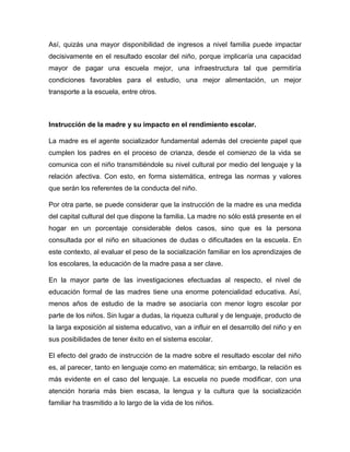 Así, quizás una mayor disponibilidad de ingresos a nivel familia puede impactar
decisivamente en el resultado escolar del niño, porque implicaría una capacidad
mayor de pagar una escuela mejor, una infraestructura tal que permitiría
condiciones favorables para el estudio, una mejor alimentación, un mejor
transporte a la escuela, entre otros.
Instrucción de la madre y su impacto en el rendimiento escolar.
La madre es el agente socializador fundamental además del creciente papel que
cumplen los padres en el proceso de crianza, desde el comienzo de la vida se
comunica con el niño transmitiéndole su nivel cultural por medio del lenguaje y la
relación afectiva. Con esto, en forma sistemática, entrega las normas y valores
que serán los referentes de la conducta del niño.
Por otra parte, se puede considerar que la instrucción de la madre es una medida
del capital cultural del que dispone la familia. La madre no sólo está presente en el
hogar en un porcentaje considerable delos casos, sino que es la persona
consultada por el niño en situaciones de dudas o dificultades en la escuela. En
este contexto, al evaluar el peso de la socialización familiar en los aprendizajes de
los escolares, la educación de la madre pasa a ser clave.
En la mayor parte de las investigaciones efectuadas al respecto, el nivel de
educación formal de las madres tiene una enorme potencialidad educativa. Así,
menos años de estudio de la madre se asociaría con menor logro escolar por
parte de los niños. Sin lugar a dudas, la riqueza cultural y de lenguaje, producto de
la larga exposición al sistema educativo, van a influir en el desarrollo del niño y en
sus posibilidades de tener éxito en el sistema escolar.
El efecto del grado de instrucción de la madre sobre el resultado escolar del niño
es, al parecer, tanto en lenguaje como en matemática; sin embargo, la relación es
más evidente en el caso del lenguaje. La escuela no puede modificar, con una
atención horaria más bien escasa, la lengua y la cultura que la socialización
familiar ha trasmitido a lo largo de la vida de los niños.
 