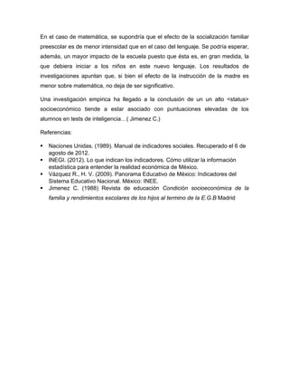 En el caso de matemática, se supondría que el efecto de la socialización familiar
preescolar es de menor intensidad que en el caso del lenguaje. Se podría esperar,
además, un mayor impacto de la escuela puesto que ésta es, en gran medida, la
que debiera iniciar a los niños en este nuevo lenguaje. Los resultados de
investigaciones apuntan que, si bien el efecto de la instrucción de la madre es
menor sobre matemática, no deja de ser significativo.
Una investigación empirica ha llegado a la conclusión de un un alto <status>
socioeconómico tiende a estar asociado con puntuaciones elevadas de los
alumnos en tests de inteligencia…( Jimenez C.)
Referencias:
 Naciones Unidas. (1989). Manual de indicadores sociales. Recuperado el 6 de
agosto de 2012.
 INEGI. (2012). Lo que indican los indicadores. Cómo utilizar la información
estadística para entender la realidad económica de México.
 Vázquez R., H. V. (2009). Panorama Educativo de México: Indicadores del
Sistema Educativo Nacional. México: INEE.
 Jimenez C. (1988) Revista de educación Condición socioeconómica de la
familia y rendimientos escolares de los hijos al termino de la E.G.B Madrid
 