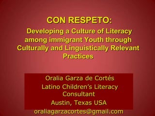 CON RESPETO:Developing a Culture of Literacy among immigrant Youth through Culturally and Linguistically Relevant Practices  Oralia Garza de Cortés  Latino Children’s Literacy Consultant  Austin, Texas USA oraliagarzacortes@gmail.com 