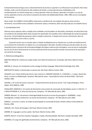 O desenvolvimento da língua oral e o desenvolvimento da escrita se suportam e se influenciam mutuamente. Nos meios
letrados, onde a escrita faz parte da vida cotidiana da família, a construção das duas modalidade se dá
simultaneamente: ao mesmo tempo que a criança aprende a falar ela começa a aprender as funções e os usos da
escrita, podendo se tornar uma leitora e produtora de textos não-alfabetizada (Heath, 1982, 1983), já com concepções
de letramento.
Desse modo, Terzi (2003) e Corrêa (2001) comprovam a existência de uma relação não apenas entre escrita e
letramento, mas também entre oralidade e letramento. Quero, entretanto, adiar esta discussão pra um trabalho futuro.
5. Considerações finais
Diversos outros aspectos sobre a relação entre oralidade e escrita podem ser discutidos, entretanto, em decorrência das
circunstâncias de produção deste texto, busquei me aprofundar em questões como a delimitação do campo de pesquisa
da escrita, a historicidade das pesquisas sobre a relação oral/escrito, a relação entre escrita e letramento, além de
traços de hibridismo entre a fala e a escrita.
É possível concluir que os estudos sobre a relação oralidade/escrita ou fala/escrita, ou ainda escrita/letramento
ou escrita/escrito constituem um objeto rico a ser pesquisado e discutido. Acredito ainda que esta discussão é de suma
importância para o processo de ensino/aprendizagem de línguas materna e/ou estrangeira, uma vez que as implicações
do oral, do escrito e do letramento se tornam particularmente tensas quando inseridas nesse processo de aquisição e
uso social de uma língua.
6. Referências bibliográficas
BAKHTIN, Mikhail M., Estética da criação verbal, trad. Maria Ermantina G.G. Fernandes, São Paulo: Martins Fontes,
1997.
BARTON, D. Literacy: An introduction to the ecology of written language. Oxford UK & Cambridge USA, 1994.
BORTOLOTTO, Nelita. A interlocução na sala de aula. São Paulo: Martins Fontes, 2001.
CAGLIARI, Luiz C. Breve História das letras e dos números in: MASSINI-CAGLIARI, G. e CAGLIARI, L. C. (orgs.). Diante das
letras: a escrita na alfabetização. Campinas: Mercado de Letras – Associação de Leitura do Brasil (ALB) – São Paulo:
FAPESP, 1999.
CALKINS, L. M. A arte de ensinar a escrever – O desenvolvimento do discurso escrito. Trad. Inajara Rodrigues. Porto
Alegre: Artes Médicas, 1989.
CAVALCANTI, MARILDA C. Um evento de letramento como cenário de construção de identidades sociais in: COX, M. I. P.
e ASSIS-PETERSON, A. A. Cenas de sala de aula. Campinas – SP: Mercado de Letras, 2003.
CORREA, Manoel L. G. Letramento e heterogeneidade da escrita no ensino de português In: SIGNORINI, I. (org.)
Investigando a relação oral/escrito e as teorias do letramento. Campinas – SP: Mercado de Letras 2001.
GARCEZ, L. A escrita e o outro: os modos de participação na construção do texto. Brasília: Editora Universidade de
Brasília, 1998.
GERALDI, J.W., Portos de Passagem. São Paulo: Martins Fontes, 2002.
GNERRE, M. Linguagem, escrita e poder. São Paulo: Martins Fontes, 2003.
KADOTA, Neiva P. A escritura inquieta: linguagem, criação, intertextualidade. São Paulo: Estação Liberdade, 1999.
KLEIMAN, A. B. (org.) Os significados do letramento. Campinas – SP: Mercado de Letras, 2003.
 