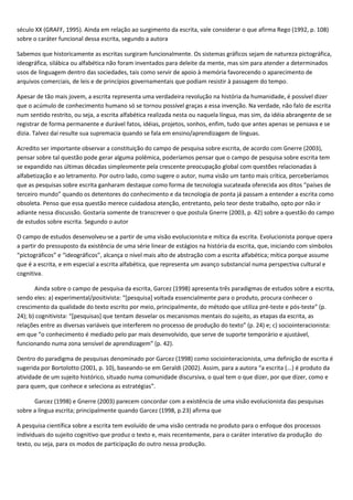 século XX (GRAFF, 1995). Ainda em relação ao surgimento da escrita, vale considerar o que afirma Rego (1992, p. 108)
sobre o caráter funcional dessa escrita, segundo a autora
Sabemos que historicamente as escritas surgiram funcionalmente. Os sistemas gráficos sejam de natureza pictográfica,
ideográfica, silábica ou alfabética não foram inventados para deleite da mente, mas sim para atender a determinados
usos de linguagem dentro das sociedades, tais como servir de apoio à memória favorecendo o aparecimento de
arquivos comerciais, de leis e de princípios governamentais que podiam resistir à passagem do tempo.
Apesar de tão mais jovem, a escrita representa uma verdadeira revolução na história da humanidade, é possível dizer
que o acúmulo de conhecimento humano só se tornou possível graças a essa invenção. Na verdade, não falo de escrita
num sentido restrito, ou seja, a escrita alfabética realizada nesta ou naquela língua, mas sim, da idéia abrangente de se
registrar de forma permanente e durável fatos, idéias, projetos, sonhos, enfim, tudo que antes apenas se pensava e se
dizia. Talvez daí resulte sua supremacia quando se fala em ensino/aprendizagem de línguas.
Acredito ser importante observar a constituição do campo de pesquisa sobre escrita, de acordo com Gnerre (2003),
pensar sobre tal questão pode gerar alguma polêmica, poderíamos pensar que o campo de pesquisa sobre escrita tem
se expandido nas últimas décadas simplesmente pela crescente preocupação global com questões relacionadas à
alfabetização e ao letramento. Por outro lado, como sugere o autor, numa visão um tanto mais crítica, perceberíamos
que as pesquisas sobre escrita ganharam destaque como forma de tecnologia sucateada oferecida aos ditos “países de
terceiro mundo” quando os detentores do conhecimento e da tecnologia de ponta já passam a entender a escrita como
obsoleta. Penso que essa questão merece cuidadosa atenção, entretanto, pelo teor deste trabalho, opto por não ir
adiante nessa discussão. Gostaria somente de transcrever o que postula Gnerre (2003, p. 42) sobre a questão do campo
de estudos sobre escrita. Segundo o autor
O campo de estudos desenvolveu-se a partir de uma visão evolucionista e mítica da escrita. Evolucionista porque opera
a partir do pressuposto da existência de uma série linear de estágios na história da escrita, que, iniciando com símbolos
“pictográficos” e “ideográficos”, alcança o nível mais alto de abstração com a escrita alfabética; mítica porque assume
que é a escrita, e em especial a escrita alfabética, que representa um avanço substancial numa perspectiva cultural e
cognitiva.
Ainda sobre o campo de pesquisa da escrita, Garcez (1998) apresenta três paradigmas de estudos sobre a escrita,
sendo eles: a) experimental/positivista: “[pesquisa] voltada essencialmente para o produto, procura conhecer o
crescimento da qualidade do texto escrito por meio, principalmente, do método que utiliza pré-teste e pós-teste” (p.
24); b) cognitivista: “[pesquisas] que tentam desvelar os mecanismos mentais do sujeito, as etapas da escrita, as
relações entre as diversas variáveis que interferem no processo de produção do texto” (p. 24) e; c) sociointeracionista:
em que “o conhecimento é mediado pelo par mais desenvolvido, que serve de suporte temporário e ajustável,
funcionando numa zona sensível de aprendizagem” (p. 42).
Dentro do paradigma de pesquisas denominado por Garcez (1998) como sociointeracionista, uma definição de escrita é
sugerida por Bortolotto (2001, p. 10), baseando-se em Geraldi (2002). Assim, para a autora “a escrita (...) é produto da
atividade de um sujeito histórico, situado numa comunidade discursiva, o qual tem o que dizer, por que dizer, como e
para quem, que conhece e seleciona as estratégias”.
Garcez (1998) e Gnerre (2003) parecem concordar com a existência de uma visão evolucionista das pesquisas
sobre a língua escrita; principalmente quando Garcez (1998, p.23) afirma que
A pesquisa científica sobre a escrita tem evoluído de uma visão centrada no produto para o enfoque dos processos
individuais do sujeito cognitivo que produz o texto e, mais recentemente, para o caráter interativo da produção do
texto, ou seja, para os modos de participação do outro nessa produção.
 