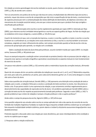 Em relação ao ensino-aprendizagem de escrita realizado na escola, quero chamar a atenção para o que afirma Lopes
(1997, p, 29), de acordo com a autora
Tem-se comumente uma prática de escrita que não leva em conta a multiplicidade dos diferentes tipos de escrito e,
portanto, requer dos alunos a escrita de composições que não inclui a especificação do tipo de texto, o esclarecimento
de aspectos processuais nem a contextualização dos textos (definição de destinatário, de objetivos concretos e de
mecanismos de circulação social de textos), uma vez que o aluno escreve para que o produto final seja corrigido e
classificado pelo professor.
Essa diferenciação entre escrita e escrito rapidamente apontada por Lopes (1997) é retomada por Rojo
(2001), que relaciona escrita à entidade textual genérica e escrito ao aspecto gráfico da língua. Ao falar da relação que
se estabelece entre essas categorias, a autora (2001, p. 53) afirma que
A partir do momento em que, com a invenção da imprensa, o autor e o escriba; a grafia e o texto; o escrito e a escrita
fundiram-se e confundiram-se, as relações entre esses elementos (a fala, o escrito e a escrita) também se tornaram
complexas, exigindo um maior refinamento de análise, nem sempre encontrado quando se fala da escrita e de seu
processo de apropriação pelo aprendiz, na relação com a oralidade.
Sobre a avaliação do texto do aluno feita pelo professor, assunto também trazido por Lopes (1997) na citação
acima, Suassuna (1995, p. 46) postula que
Pouco se avançará enquanto a avaliação estiver concentrada no produto (texto) e não no processo (ato de redigir), ou
enquanto visar apenas à correção ortográfica e gramatical, escamoteando os aspectos textuais (e mais fundamentais)
do exercício da escrita
Um pouco mais adiante a autora (1995, p. 52) comenta sobre a matemática injusta das correções textuais, afirmando
que
Quem de nós escapou de ter uns pontos subtraídos da redação por causa de um S, um Z, um Ç? Matemática esquisita,
por sinal; para cada erro, perdíamos um ponto, para cada acerto devíamos ganhar um. É uma conta desigual e a escola
não soma a favor do aluno
Sobre estas questões de correção textual, Geraldi (2002, p. 136) apresenta uma distinção entre produção de texto e
redação; para o autor, a redação é feita para a escola e a produção de texto acontece na escola, mas não precisa se
limitar a ela. O que parece existir é uma supremacia da redação, o que certamente contribui negativamente para o
desenvolvimento das capacidades de expressão escrita do aluno. Um problema apontado por Geraldi (2002) sobre a
correção do texto escrito diz respeito ao posicionamento tomado pelo professor. Segundo o autor (2002, p. 143) “o
grande problema é que o leitor de redações é sempre a função-professor e não o sujeito-professor”.
Ainda sobre o campo de pesquisa da escrita, Signorini (2001, p. 107) afirma que
Uma questão subjacente aos estudos sobre escrita no campo aplicado tem sido a das aporias do conceito de escrita
herdado das tradições lingüísticas fundadas na noção de língua enquanto unidade sistêmica estável que se contrapõe à
fala enquanto multiplicidade também sistêmica, porem aberta e instável (a dicotomia saussureana langue/parole e seus
desdobramentos)
Pretendo expandir a discussão sobre essa relação por vezes dicotômica, por vezes interdependente entre oralidade e
escrita no capítulo que se segue
2. Pesquisas sobre a relação oral/escrito
 