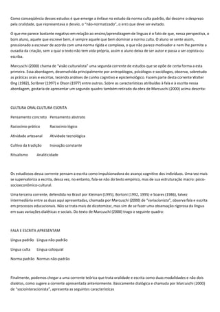 Como conseqüência desses estudos é que emerge a ênfase no estudo da norma culta padrão, daí decorre o desprezo
pela oralidade, que representava o desvio, o “não-normatizado”, o erro que deve ser evitado.
O que me parece bastante negativo em relação ao ensino/aprendizagem de línguas é o fato de que, nessa perspectiva, o
bom aluno, aquele que escreve bem, é sempre aquele que bem dominar a norma culta. O aluno se sente assim,
pressionado a escrever de acordo com uma norma rígida e complexa, o que não parece motivador e nem lhe permite a
ousadia da criação, sem a qual o texto não tem vida própria, assim o aluno deixa de ser autor e passa a ser copista ou
escriba.
Marcuschi (2000) chama de “visão culturalista” uma segunda corrente de estudos que se opõe de certa forma a esta
primeira. Essa abordagem, desenvolvida principalmente por antropólogos, psicólogos e sociólogos, observa, sobretudo
as práticas orais e escritas, tecendo análises de cunho cognitivo e epistemológico. Fazem parte desta corrente Walter
Ong (1982), Scribner (1997) e Olson (1977) entre outros. Sobre as características atribuídas à fala e à escrita nessa
abordagem, gostaria de apresentar um segundo quadro também retirado da obra de Marcuschi (2000) acima descrita:
CULTURA ORAL CULTURA ESCRITA
Pensamento concreto Pensamento abstrato
Raciocínio prático Raciocínio lógico
Atividade artesanal Atividade tecnológica
Cultivo da tradição Inovação constante
Ritualismo Analiticidade
Os estudiosos dessa corrente pensam a escrita como impulsionadora do avanço cognitivo dos indivíduos. Uma vez mais
se supervaloriza a escrita, dessa vez, no entanto, fala-se não do texto empírico, mas de sua estruturação macro: psico-
socioeconômico-cultural.
Uma terceira corrente, defendida no Brasil por Kleiman (1995), Bortoni (1992, 1995) e Soares (1986), talvez
intermediária entre as duas aqui apresentadas, chamada por Marcuschi (2000) de “variacionista”, observa fala e escrita
em processos educacionais. Não se trata mais de dicotomizar, mas sim de se fazer uma observação rigorosa da língua
em suas variações dialéticas e sociais. Do texto de Marcuschi (2000) trago o seguinte quadro:
FALA E ESCRITA APRESENTAM
Língua padrão Língua não-padrão
Língua culta Língua coloquial
Norma padrão Normas não-padrão
Finalmente, podemos chegar a uma corrente teórica que trata oralidade e escrita como duas modalidades e não dois
dialetos, como sugere a corrente apresentada anteriormente. Basicamente dialógica e chamada por Marcuschi (2000)
de “sociointeracionista”, apresenta as seguintes características
 