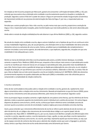 Em relação ao item b) acima proposto por Marcuschi, gostaria de acrescentar a afirmação de Kadota (1999, p. 33), pois
entendo que essa autora situa a distinção entre oralidade e escrita exatamente quanto às situações e condições de
produção. Segundo a autora A fala tem o poder de colocar a língua em permanente estado inaugural pela característica
do imprevisível contida em seu processo de exteriorização dos fatos da língua. É, por isso, a responsável pela sua
expansão.
Percebo que a autora propõe que a fala e não a escrita, ou pelo menos mais que a escrita, proporciona a evolução da
língua; é ela a responsável pelas inovações, pelas transformações que mais tarde poderão ou não serem absorvidas pela
escrita.
Ainda sobre o estudo da relação oralidade/escrita vale observar o que afirma Matêncio (2002, p. 26), segundo a autora
No estudo da relação entre oralidade e escrita, alguns autores trabalham com a hipótese de que há um continuum entre
as duas modalidades lingüísticas, pois, de sua perspectiva, uma distinção entre as duas modalidades não daria conta dos
elementos comuns ou exclusivos de uma ou outra. Outros, acreditam que as modalidades são complementares e
estariam vinculadas a uma norma superior, de onde derivariam, o que explicaria, segundo eles, situações em que uma
modalidade é mais adequada que a outra.
Dentre as marcas de distinção entre fala e escrita propostas pela autora, acredito merecer destaque, na verdade,
somente o aspecto físico. Matêncio (2002) afirma que, enquanto a fala se dá por meio sonoro e é percebida pelo ouvido
a escrita se manifesta por meios de marcas em um espaço e é percebida pela visão, possuindo maior durabilidade do
que a fala. Outros traços como a questão do tempo que se dispõe para elaboração de uma e de outra, ou em relação à
situação de produção, em que diríamos que a escrita é um processo solitário, elaborado e a fala não, ou ainda o fato de
que a fala se dispõe mais ao trato social enquanto a escrita ao trabalho intelectual (cf. MATÊNCIO, 2002) são elementos
já anteriormente expostos nos quadro elaborados por Marcuschi (2001) e entendidos como não suficientes para se
compreender a complexidade da relação oral/escrito.
3. Escrita e Letramento
Antes de dar continuidade às discussões sobre a relação entre oralidade e escrita, gostaria de, rapidamente, tecer
alguns comentários sobre a relação entre escrita e letramento. Baseado principalmente no que diz Gnerre (2003), posso
tratar escrita e letramento como dois processos diferentes, pelo menos em nível conceitual. Segundo o autor
Entre as principais línguas européias somente o inglês dispõe de uma palavra como literacy, que faz referência de forma
abstrata a todos os possíveis aspectos de envolvimento social e individual com a prática de escrever. Em outras línguas
dispomos de palavras como écriture, schrift, escrita, scrittura,que fazem referência tanto à atividade concreta de
escrever quanto ao produto concreto de tal atividade. A palavra inglesa para essas atividades concretas éwriting
Assim, posso entender que o letramento diferentemente de escrita se refere à parte abstrata do ato de escrever, vai
além do domínio de um código e dos mecanismos de transmissão desse código a um suporte (papel, tela do
computador etc). Rojo (2001 in: SIGNORINI op.cit.), por sua vez, baseia-se em Barthes e propõe uma diferenciação entre
o escrito e a escrita, segundo a autora, o escrito representa o traço, a grafia, ou seja, para Rojo o escrito representa o
que Gnerre (2003) conceituou como escrita. Já a escrita, para Rojo, representa aquela que escreve textos, ou seja, que
sai do espaço concreto do contorno das letras para o abstrato das relações sociais que usam a linguagem e, portanto,
textos; temos o que Rojo chama de escrita sendo denominado como letramento por Gnerre.
 