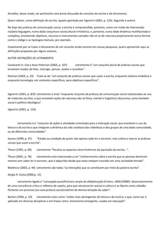 Acredito, desse modo, ser pertinente uma breve discussão do conceito de escrita e de letramento.
Quero adotar, como definição de escrita, aquela apontada por Signorini (2001, p. 126). Segundo a autora
No bojo das práticas de comunicação social, a escrita é compreendida, portanto, como um modo de intervenção
na/pela linguagem, numa dada conjuntura sociocultural e histórica, e, portanto, numa dada dinâmica multifacetada e
complexa, envolvendo objetivos, recursos e instrumentos variados não só os de natureza propriamente tecno-formal,
como o código e as tipologias textuais, por exemplo.
Exatamente por se tratar o letramento de um conceito ainda recente em nossas pesquisas, quero apresentar aqui as
definições propostas por alguns autores.
AUTOR DEFINIÇÕES DE LETRAMENTO
Cavalcanti in: Cox e Assis-Peterson (2003, p. 107) Letramento é “um conjunto plural de práticas sociais que
envolvem modos de falar, interagir, pensar, avaliar e acreditar”.
Kleiman (2003, p. 19) Trata-se de “um conjunto de práticas sociais que usam a escrita, enquanto sistema simbólico e
enquanto tecnologia, em contextos específicos, para objetivos específicos”.
Signorini (2001, p. 8/9) Letramento é visto “enquanto conjunto de práticas de comunicação social relacionadas ao uso
de materiais escritos, e que envolvem ações de natureza não só física, mental e lingüístico-discursiva, como também
social e político-ideológica”.
Signorini (2001, p. 124)
Letramento é o “conjunto de ações e atividades orientadas para a interação social, que envolvem o uso da
leitura e da escrita e que integram a dinâmica da vida cotidiana dos indivíduos e dos grupos de uma dada comunidade,
ou de diferentes comunidades”.
Soares (1999, p. 47) “Estado ou condição de quem não apenas sabe ler e escrever, mas cultiva e exerce as práticas
sociais que usam a escrita”.
Tfouni (1995, p. 09) Letramento “focaliza os aspectos sócio-históricos da aquisição da escrita...”.
Tfouni (2001, p. 78) Letramento está relacionado a um “conhecimento sobre a escrita que as pessoas dominam
mesmo sem saber ler e escrever, que é adquirido desde que estas estejam inseridas em uma sociedade letrada”.
Matêncio (2002, p. 44) Letramento são todas “as interações que se constituem por meio da palavra escrita”.
Sérgio R. Costa (2000,p. 15)
Letramento ligado à “concepção paulofreiriana ampla de alfabetização (Freitre, 1966/10980): desenvolvimento
de uma consciência crítica e reflexiva de sujeito, para que ele possa ter acesso à cultura e se liberte como cidadão.
Portanto um processo (ou uma prática) social/coletivo de democratização do saber”.
Barton (1994, p. 19) Letramento visto como “visões mais abrangentes de leitura e de esctira, e que, como tal, é
aplicado em diversas disciplinas e em frases como: letramento emergente, usadas em educação”.
 