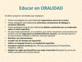Educar en ORALIDAD
Se deben proponer actividades que impliquen:

•   Textos monologales (un solo hablante): exposiciones acerca de un tema.
•   Textos dialogales (dos hablantes): entrevistas, simulaciones de diálogos o
    reuniones laborales.
•   Textos polilogales (más de dos hablantes): debates conducidos por un moderador
    sobre un tema específico.
•   De este modo aprenderán, en la práctica, que ciertas situaciones comunicativas de
    carácter oral les exige poner en práctica diversos recursos, casi siempre ajenos a
    la comunicación cotidiana e informal, como por ejemplo:
•   Planificar sus intervenciones.
•   Cumplir con los tiempos de exposición.
•   Utilizar un lenguaje formal y un vocabulario específico.
•   Incorporar soporte escrito (guión, filminas, presentaciones en PowerPoint,
    imágenes, videos).
•   Adoptar las reglas que benefician una mejor interacción (Respetar los turnos de
    hablar y practicar una escucha activa).
 