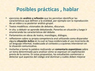 Posibles prácticas , hablar
•   ejercicios de análisis y reflexión que les permitan identificar las
    características que definen a la oralidad, por ejemplo con la reproducción
    de un video y su posterior análisis grupal.
•   Textos modélicos: visionados de debates, discursos.
•   In situ: a debatir se aprende debatiendo. Ponerlos en situación y luego ir
    enumerando las características del debate.
•   Parlamentos en obras de teatro, monólogos, diálogos.
•   reflexionen sobre su propia competencia oral utilizando como disparador
    alguna situación áulica en la cual se haya evidenciado el uso incorrecto de
    un lenguaje informal, inadecuado al contexto y a quienes intervienen en
    la situación comunicativa.
•   invitarlos a tomar la palabra realizando un comentario espontáneo sobre
    un tema determinado para analizar cómo se expresan sin explicitación
    previa de la norma. En estas propuestas, los estudiantes comienzan a
    detectar qué aspectos del código oral dominan y cuáles deben mejorar
 