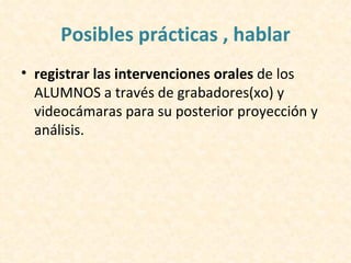 Posibles prácticas , hablar
• registrar las intervenciones orales de los
  ALUMNOS a través de grabadores(xo) y
  videocámaras para su posterior proyección y
  análisis.
 