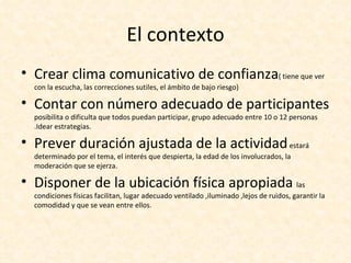 El contexto
• Crear clima comunicativo de confianza( tiene que ver
  con la escucha, las correcciones sutiles, el ámbito de bajo riesgo)

• Contar con número adecuado de participantes
  posibilita o dificulta que todos puedan participar, grupo adecuado entre 10 o 12 personas
  .Idear estrategias.

• Prever duración ajustada de la actividad estará
  determinado por el tema, el interés que despierta, la edad de los involucrados, la
  moderación que se ejerza.

• Disponer de la ubicación física apropiada las
  condiciones físicas facilitan, lugar adecuado ventilado ,iluminado ,lejos de ruidos, garantir la
  comodidad y que se vean entre ellos.
 
