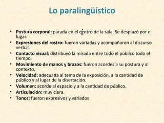 Lo paralingüístico

                                   í
• Postura corporal: parada en el centro de la sala. Se desplazó por el
  lugar.
• Expresiones del rostro: fueron variadas y acompañaron al discurso
  verbal.
• Contacto visual: distribuyó la mirada entre todo el público todo el
  tiempo.
• Movimiento de manos y brazos: fueron acordes a su postura y al
  contexto.
• Velocidad: adecuada al tema de la exposición, a la cantidad de
  público y al lugar de la disertación.
• Volumen: acorde al espacio y a la cantidad de público.
• Articulación: muy clara.
• Tonos: fueron expresivos y variados
 