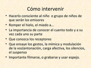 Cómo intervenir
• Hacerlo consciente al niño o grupo de niños de
  que serán los emisores
• Romper el hielo, el miedo a…
• La importancia de conocer el cuento todo y a su
  vez cada uno su parte
• Que conozca los receptores
• Que ensaye los gestos, la mímica y modulación
  de la voz(entonación, carga afectiva, los silencios,
  el suspenso
• Importante filmarse, o grabarse y usar espejo.
 
