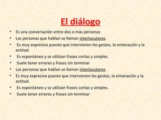 El diálogo
•   Es una conversación entre dos o más personas
•   Las personas que hablan se llaman interlocutores.
•    Es muy expresivo puesto que intervienen los gestos, la entonación y la
    actitud.
•    Es espontáneo y se utilizan frases cortas y simples.
•    Suele tener errores y frases sin terminar
•   Las personas que hablan se llaman interlocutores.
•   Es muy expresivo puesto que intervienen los gestos, la entonación y la
    actitud.
•    Es espontáneo y se utilizan frases cortas y simples.
•    Suele tener errores y frases sin terminar
 