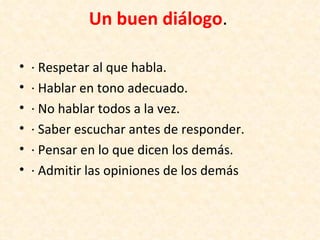 Un buen diálogo.

•   · Respetar al que habla.
•   · Hablar en tono adecuado.
•   · No hablar todos a la vez.
•   · Saber escuchar antes de responder.
•   · Pensar en lo que dicen los demás.
•   · Admitir las opiniones de los demás
 