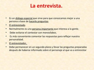 La entrevista.
•   Es un diálogo especial que sirve para que conozcamos mejor a una
    persona a base de hacerle preguntas.
•   El entrevistado.
•   Normalmente es una persona importante que interesa a la gente.
•   Debe evitarse el contestar con monosílabos.
•   Es más conveniente comentar las respuestas para reflejar nuestra
    personalidad.
•   El entrevistador.
•   Debe permanecer en un segundo plano y llevar las preguntas preparadas
    después de haberse informado sobre el personaje al que va a entrevistar
 