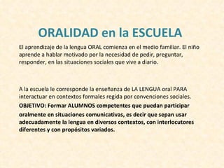 ORALIDAD en la ESCUELA
El aprendizaje de la lengua ORAL comienza en el medio familiar. El niño
aprende a hablar motivado por la necesidad de pedir, preguntar,
responder, en las situaciones sociales que vive a diario.



A la escuela le corresponde la enseñanza de LA LENGUA oral PARA
interactuar en contextos formales regida por convenciones sociales.
OBJETIVO: Formar ALUMNOS competentes que puedan participar
oralmente en situaciones comunicativas, es decir que sepan usar
adecuadamente la lengua en diversos contextos, con interlocutores
diferentes y con propósitos variados.
 