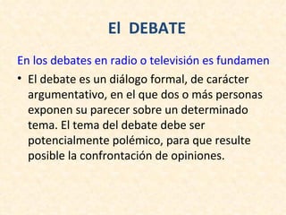 El DEBATE
En los debates en radio o televisión es fundamental r
• El debate es un diálogo formal, de carácter
  argumentativo, en el que dos o más personas
  exponen su parecer sobre un determinado
  tema. El tema del debate debe ser
  potencialmente polémico, para que resulte
  posible la confrontación de opiniones.
 