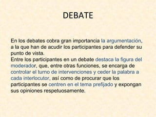 DEBATE

En los debates cobra gran importancia la argumentación,
a la que han de acudir los participantes para defender su
punto de vista.
Entre los participantes en un debate destaca la figura del
moderador, que, entre otras funciones, se encarga de
controlar el turno de intervenciones y ceder la palabra a
cada interlocutor, así como de procurar que los
participantes se centren en el tema prefijado y expongan
sus opiniones respetuosamente.
 