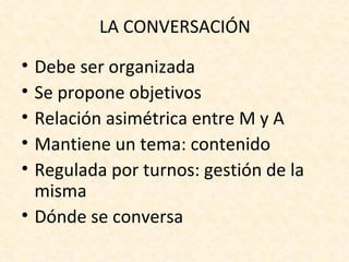 LA CONVERSACIÓN

• Debe ser organizada
• Se propone objetivos
• Relación asimétrica entre M y A
• Mantiene un tema: contenido
• Regulada por turnos: gestión de la
  misma
• Dónde se conversa
 