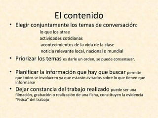 El contenido
• Elegir conjuntamente los temas de conversación:
               lo que los atrae
               actividades cotidianas
                acontecimientos de la vida de la clase
                noticia relevante local, nacional o mundial
• Priorizar los temas es darle un orden, se puede consensuar.

• Planificar la información que hay que buscar permite
  que todos se involucren ya que estarán avisados sobre lo que tienen que
  informarse
• Dejar constancia del trabajo realizado puede ser una
  filmación, grabación o realización de una ficha, constituyen la evidencia
  “Física” del trabajo
 