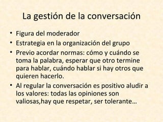 La gestión de la conversación
• Figura del moderador
• Estrategia en la organización del grupo
• Previo acordar normas: cómo y cuándo se
  toma la palabra, esperar que otro termine
  para hablar, cuándo hablar si hay otros que
  quieren hacerlo.
• Al regular la conversación es positivo aludir a
  los valores: todas las opiniones son
  valiosas,hay que respetar, ser tolerante…
 