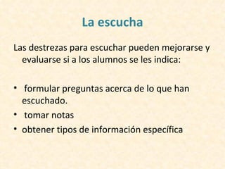 La escucha
Las destrezas para escuchar pueden mejorarse y
  evaluarse si a los alumnos se les indica:

• formular preguntas acerca de lo que han
  escuchado.
• tomar notas
• obtener tipos de información específica
 