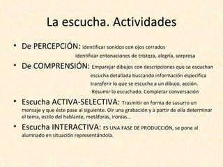 La escucha. Actividades
• De PERCEPCIÓN: identificar sonidos con ojos cerrados
                         identificar entonaciones de tristeza, alegría, sorpresa
• De COMPRENSIÓN: Emparejar dibujos con descripciones que se escuchan
                                escucha detallada buscando información específica
                                transferir lo que se escucha a un dibujo, acción.
                                 Resumir lo escuchado. Completar conversación
• Escucha ACTIVA-SELECTIVA: Trasmitir en forma de susurro un
  mensaje y que éste pase al siguiente. Oir una grabación y a partir de ella determinar
  el tema, estilo del hablante, metáforas, ironías…
• Escucha INTERACTIVA: ES UNA FASE DE PRODUCCIÓN, se pone al
  alumnado en situación representándola.
 