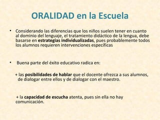 ORALIDAD en la Escuela
• Considerando las diferencias que los niños suelen tener en cuanto
  al dominio del lenguaje, el tratamiento didáctico de la lengua, debe
  basarse en estrategias individualizadas, pues probablemente todos
  los alumnos requieren intervenciones específicas


•   Buena parte del éxito educativo radica en:

    + las posibilidades de hablar que el docente ofrezca a sus alumnos,
     de dialogar entre ellos y de dialogar con el maestro.


    + la capacidad de escucha atenta, pues sin ella no hay
    comunicación.
 