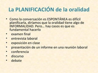 La PLANIFICACIÓN de la oralidad
• Como la conversación es ESPONTÁNEA es difícil
  planificarla, diríamos que la oralidad tiene algo de
  INFORMALIDAD. Pero… hay casos es que es
  fundamental hacerlo
• examen final
• entrevista laboral
• exposición en clase
• presentación de un informe en una reunión laboral
• conferencia
• discurso
• debate
 