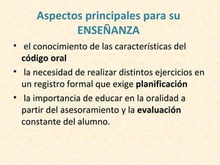 Aspectos principales para su
             ENSEÑANZA
• el conocimiento de las características del
  código oral
• la necesidad de realizar distintos ejercicios en
  un registro formal que exige planificación
• la importancia de educar en la oralidad a
  partir del asesoramiento y la evaluación
  constante del alumno.
 