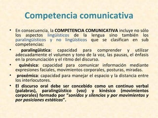 Competencia comunicativa
• En consecuencia, la COMPETENCIA COMUNICATIVA incluye no sólo
  los aspectos lingüísticos de la lengua sino también los
  paralingüísticos y no lingüísticos que se clasifican en sub
  competencias:
•    paralingüística: capacidad para comprender y utilizar
  adecuadamente el volumen y tono de la voz, las pausas, el énfasis
  en la pronunciación y el ritmo del discurso.
•   quinésica: capacidad para comunicar información mediante
  expresiones faciales, movimientos corporales, posturas, miradas.
• proxémica: capacidad para manejar el espacio y la distancia entre
  los interlocutores.
• El discurso oral debe ser concebido como un continuo verbal
  (palabras), paralingüístico (voz) y kinésico (movimientos
  corporales) formado por “sonidos y silencios y por movimientos y
  por posiciones estáticas”.
 