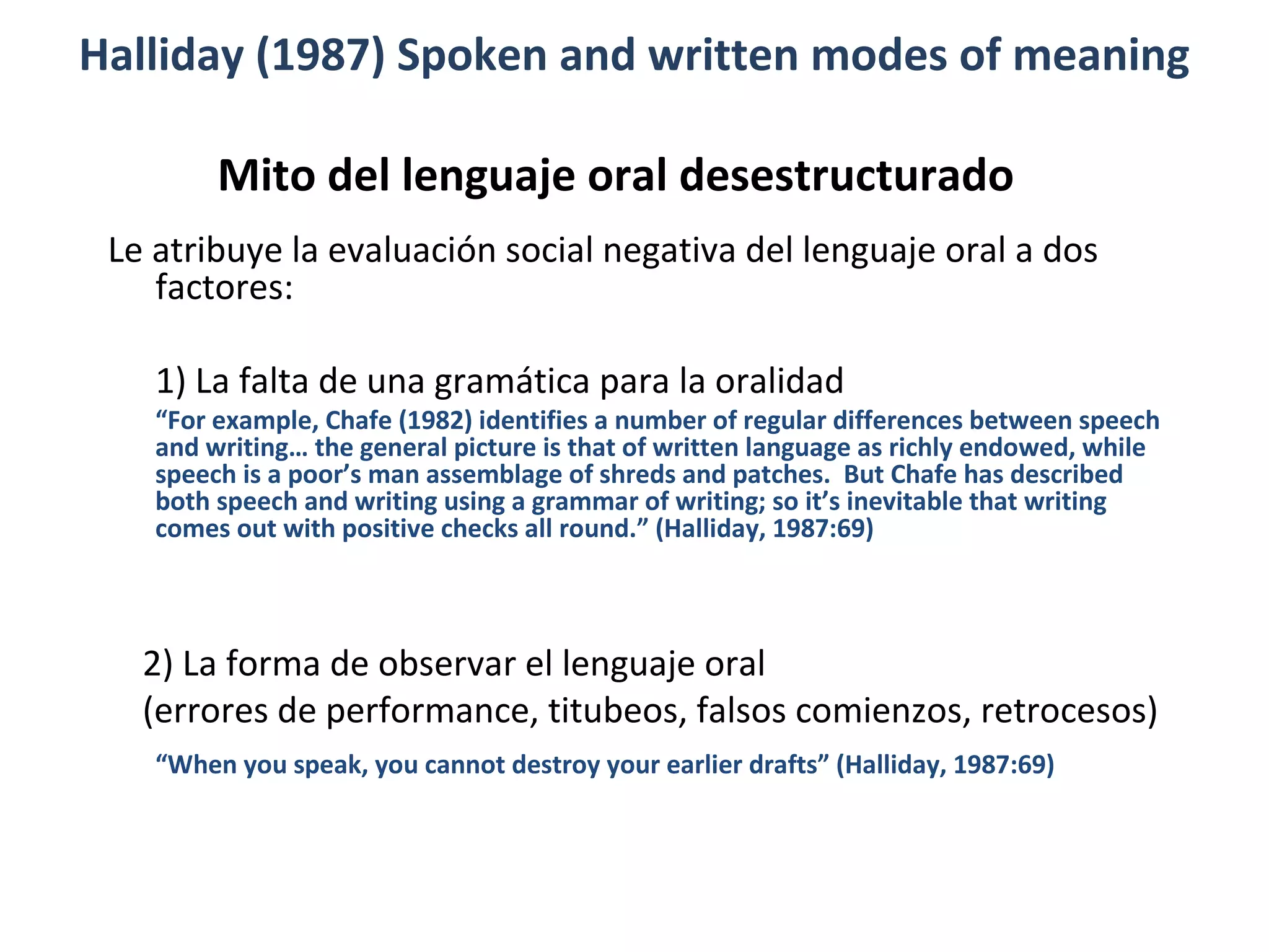 Mito del lenguaje oral desestructurado
Le atribuye la evaluación social negativa del lenguaje oral a dos
factores:
1) La falta de una gramática para la oralidad
“For example, Chafe (1982) identifies a number of regular differences between speech
and writing… the general picture is that of written language as richly endowed, while
speech is a poor’s man assemblage of shreds and patches. But Chafe has described
both speech and writing using a grammar of writing; so it’s inevitable that writing
comes out with positive checks all round.” (Halliday, 1987:69)
2) La forma de observar el lenguaje oral
(errores de performance, titubeos, falsos comienzos, retrocesos)
“When you speak, you cannot destroy your earlier drafts” (Halliday, 1987:69)
Halliday (1987) Spoken and written modes of meaning
 