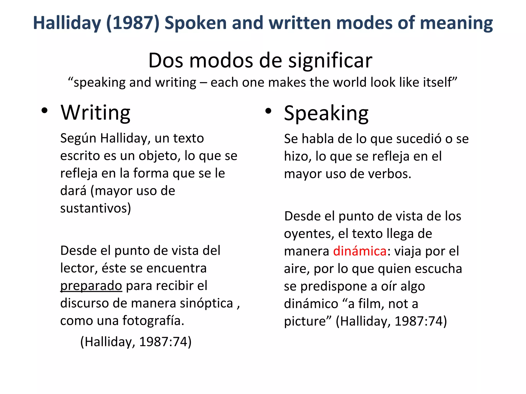 Dos modos de significar
“speaking and writing – each one makes the world look like itself”
• Speaking
Se habla de lo que sucedió o se
hizo, lo que se refleja en el
mayor uso de verbos.
Desde el punto de vista de los
oyentes, el texto llega de
manera dinámica: viaja por el
aire, por lo que quien escucha
se predispone a oír algo
dinámico “a film, not a
picture” (Halliday, 1987:74)
Halliday (1987) Spoken and written modes of meaning
• Writing
Según Halliday, un texto
escrito es un objeto, lo que se
refleja en la forma que se le
dará (mayor uso de
sustantivos)
Desde el punto de vista del
lector, éste se encuentra
preparado para recibir el
discurso de manera sinóptica ,
como una fotografía.
(Halliday, 1987:74)
 