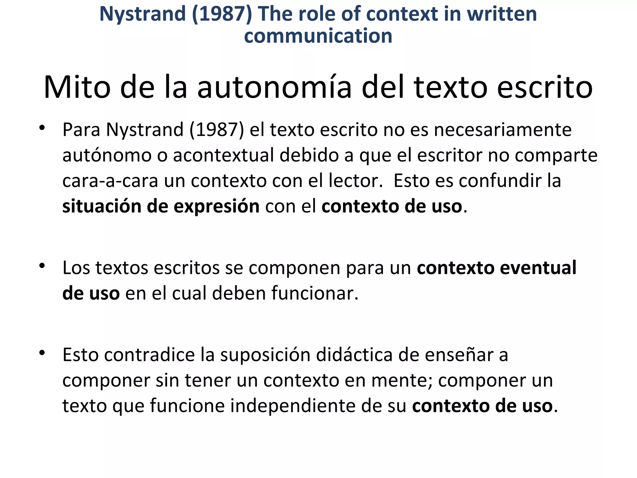 Mito de la autonomía del texto escrito
• Para Nystrand (1987) el texto escrito no es necesariamente
autónomo o acontextual debido a que el escritor no comparte
cara-a-cara un contexto con el lector. Esto es confundir la
situación de expresión con el contexto de uso.
• Los textos escritos se componen para un contexto eventual
de uso en el cual deben funcionar.
• Esto contradice la suposición didáctica de enseñar a
componer sin tener un contexto en mente; componer un
texto que funcione independiente de su contexto de uso.
Nystrand (1987) The role of context in written
communication
 