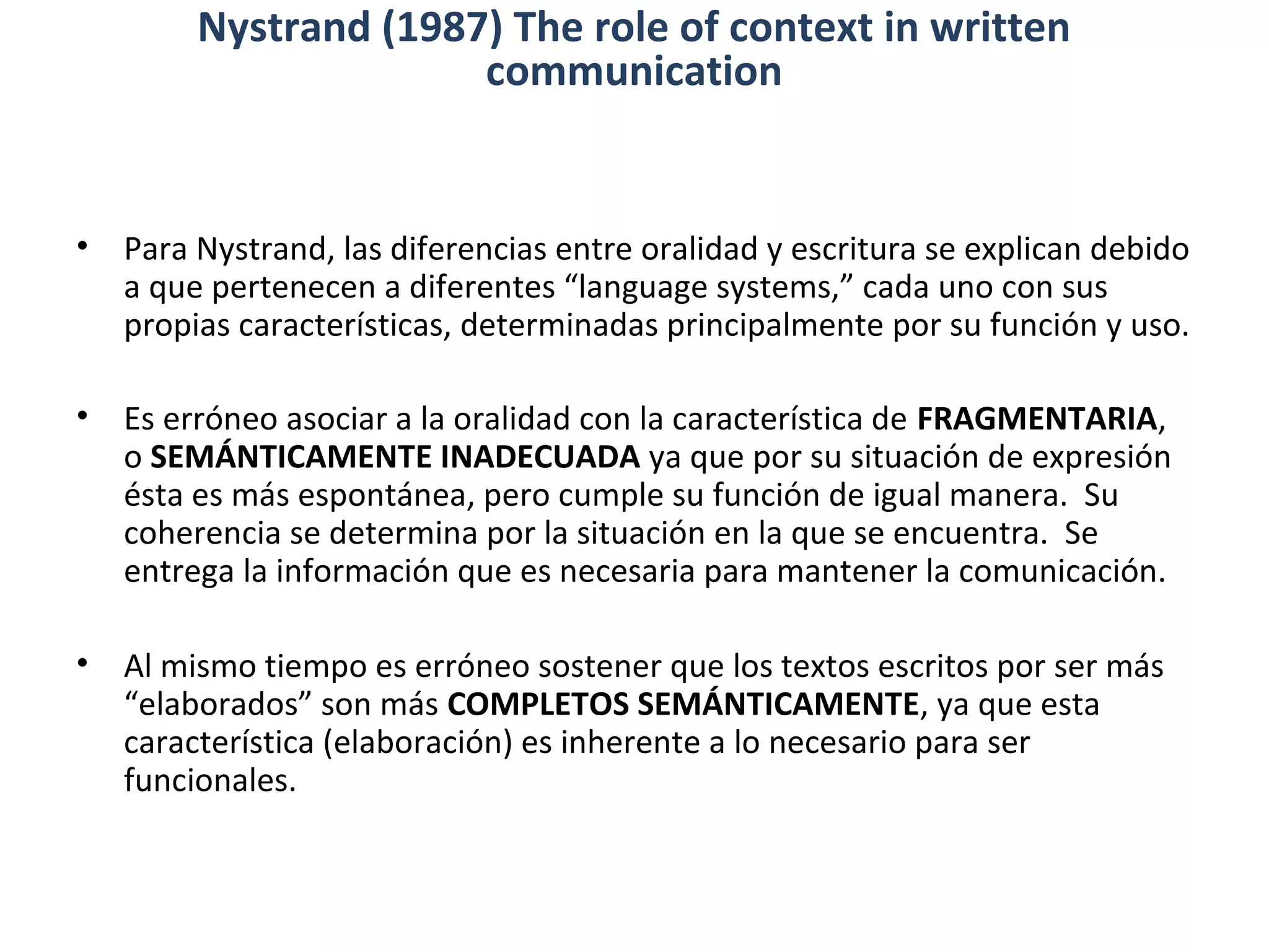 • Para Nystrand, las diferencias entre oralidad y escritura se explican debido
a que pertenecen a diferentes “language systems,” cada uno con sus
propias características, determinadas principalmente por su función y uso.
• Es erróneo asociar a la oralidad con la característica de FRAGMENTARIA,
o SEMÁNTICAMENTE INADECUADA ya que por su situación de expresión
ésta es más espontánea, pero cumple su función de igual manera. Su
coherencia se determina por la situación en la que se encuentra. Se
entrega la información que es necesaria para mantener la comunicación.
• Al mismo tiempo es erróneo sostener que los textos escritos por ser más
“elaborados” son más COMPLETOS SEMÁNTICAMENTE, ya que esta
característica (elaboración) es inherente a lo necesario para ser
funcionales.
Nystrand (1987) The role of context in written
communication
 