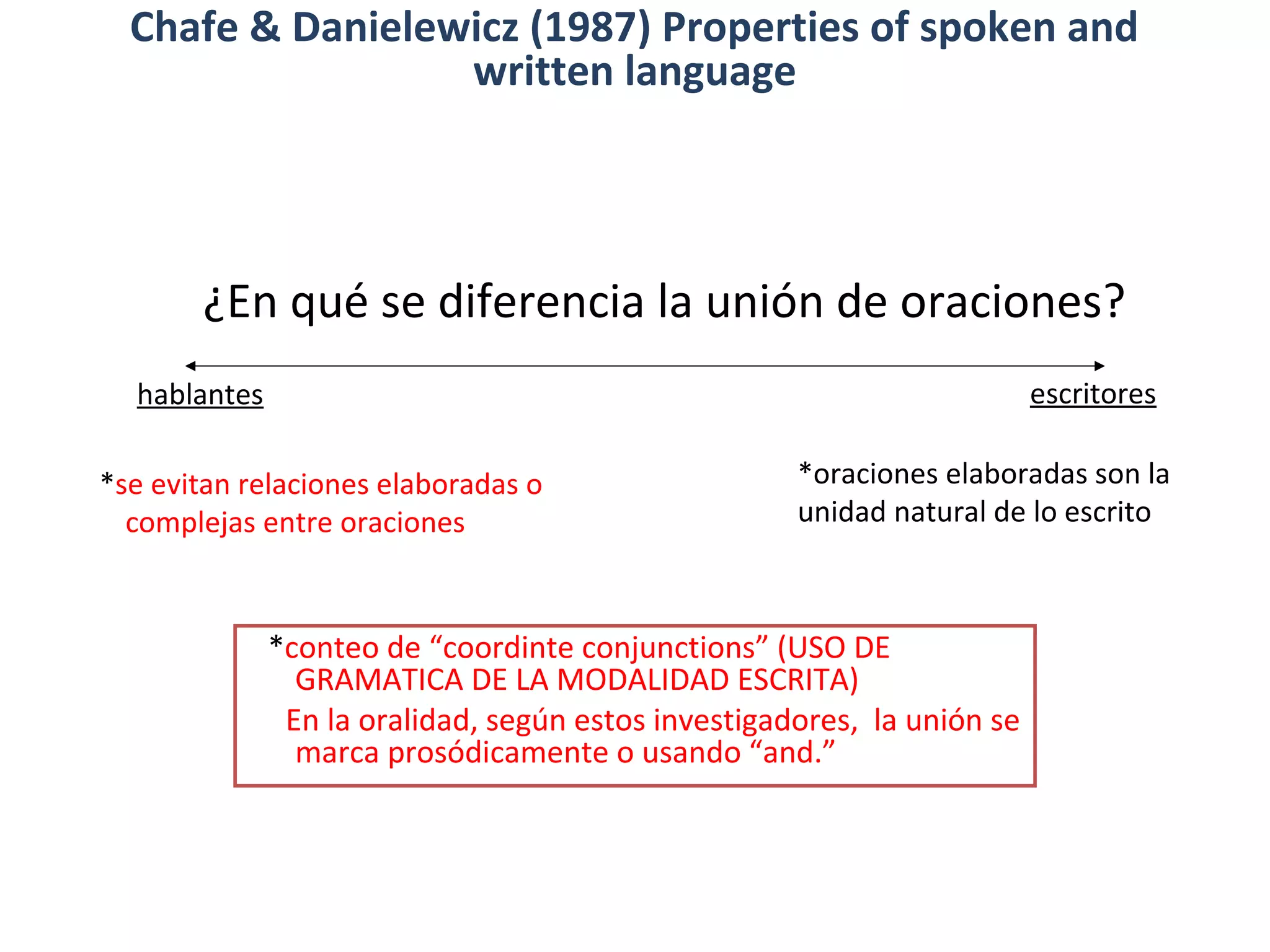 ¿En qué se diferencia la unión de oraciones?
*se evitan relaciones elaboradas o
complejas entre oraciones
*oraciones elaboradas son la
unidad natural de lo escrito
hablantes escritores
*conteo de “coordinte conjunctions” (USO DE
GRAMATICA DE LA MODALIDAD ESCRITA)
En la oralidad, según estos investigadores, la unión se
marca prosódicamente o usando “and.”
Chafe & Danielewicz (1987) Properties of spoken and
written language
 