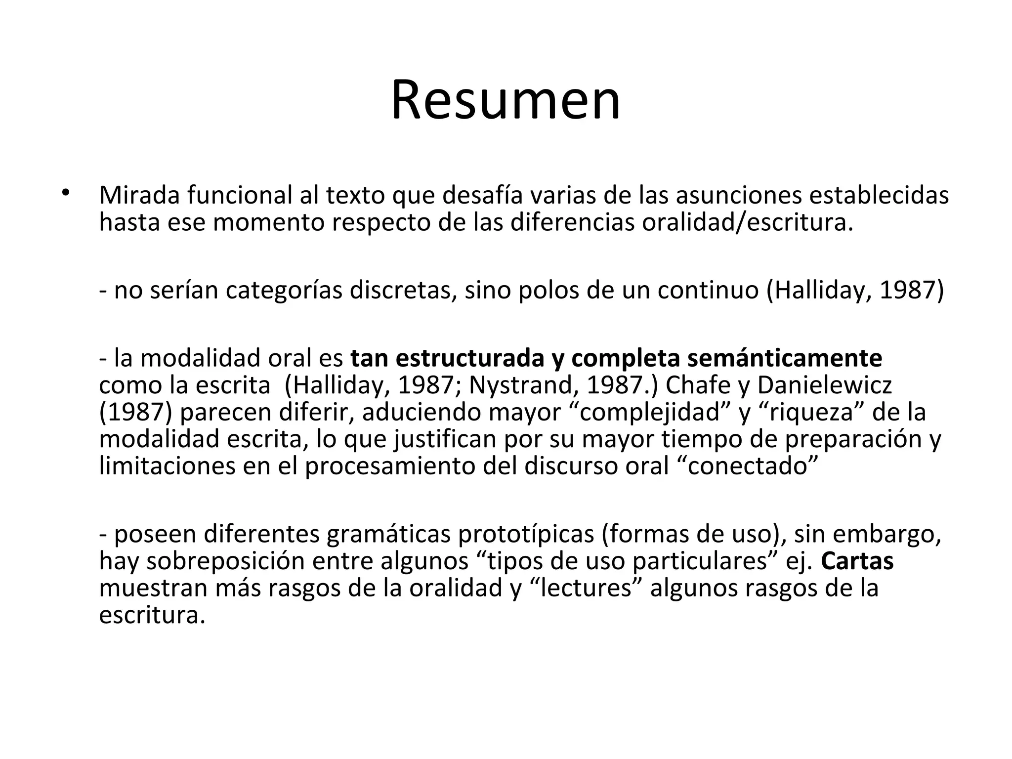 Resumen
• Mirada funcional al texto que desafía varias de las asunciones establecidas
hasta ese momento respecto de las diferencias oralidad/escritura.
- no serían categorías discretas, sino polos de un continuo (Halliday, 1987)
- la modalidad oral es tan estructurada y completa semánticamente
como la escrita (Halliday, 1987; Nystrand, 1987.) Chafe y Danielewicz
(1987) parecen diferir, aduciendo mayor “complejidad” y “riqueza” de la
modalidad escrita, lo que justifican por su mayor tiempo de preparación y
limitaciones en el procesamiento del discurso oral “conectado”
- poseen diferentes gramáticas prototípicas (formas de uso), sin embargo,
hay sobreposición entre algunos “tipos de uso particulares” ej. Cartas
muestran más rasgos de la oralidad y “lectures” algunos rasgos de la
escritura.
 