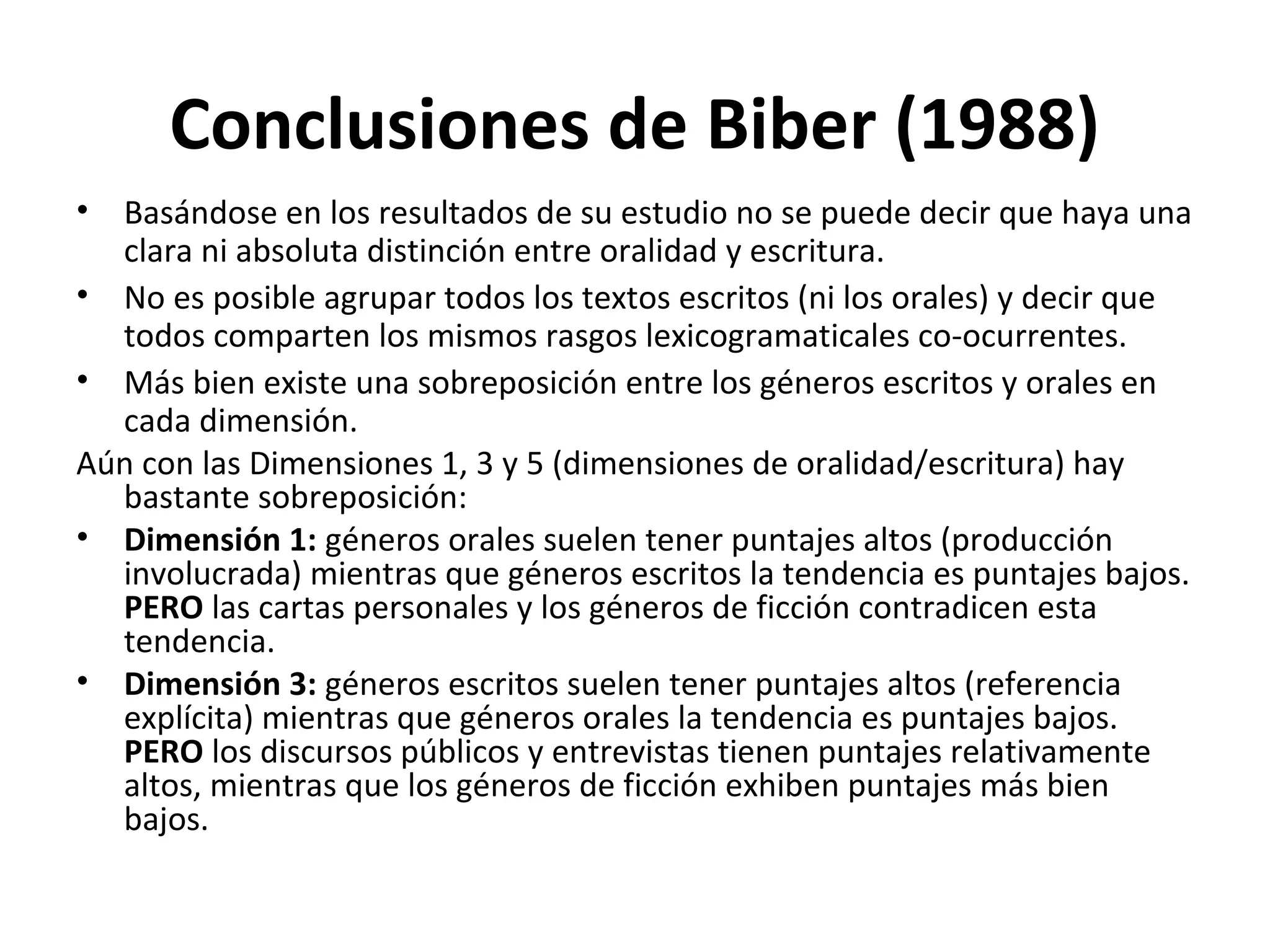 Conclusiones de Biber (1988)
• Basándose en los resultados de su estudio no se puede decir que haya una
clara ni absoluta distinción entre oralidad y escritura.
• No es posible agrupar todos los textos escritos (ni los orales) y decir que
todos comparten los mismos rasgos lexicogramaticales co-ocurrentes.
• Más bien existe una sobreposición entre los géneros escritos y orales en
cada dimensión.
Aún con las Dimensiones 1, 3 y 5 (dimensiones de oralidad/escritura) hay
bastante sobreposición:
• Dimensión 1: géneros orales suelen tener puntajes altos (producción
involucrada) mientras que géneros escritos la tendencia es puntajes bajos.
PERO las cartas personales y los géneros de ficción contradicen esta
tendencia.
• Dimensión 3: géneros escritos suelen tener puntajes altos (referencia
explícita) mientras que géneros orales la tendencia es puntajes bajos.
PERO los discursos públicos y entrevistas tienen puntajes relativamente
altos, mientras que los géneros de ficción exhiben puntajes más bien
bajos.
 