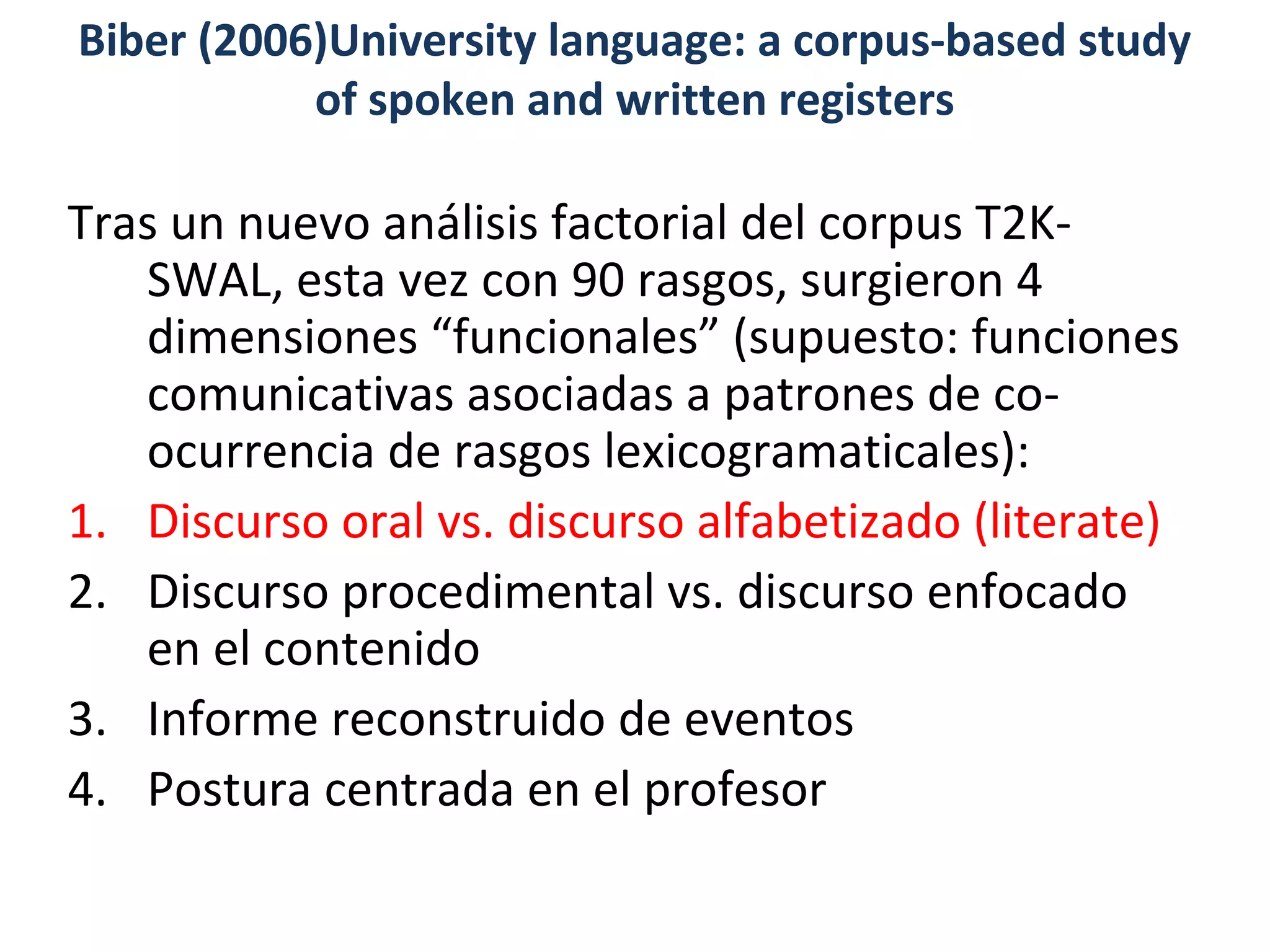 Tras un nuevo análisis factorial del corpus T2K-
SWAL, esta vez con 90 rasgos, surgieron 4
dimensiones “funcionales” (supuesto: funciones
comunicativas asociadas a patrones de co-
ocurrencia de rasgos lexicogramaticales):
1. Discurso oral vs. discurso alfabetizado (literate)
2. Discurso procedimental vs. discurso enfocado
en el contenido
3. Informe reconstruido de eventos
4. Postura centrada en el profesor
Biber (2006)University language: a corpus-based study
of spoken and written registers
 