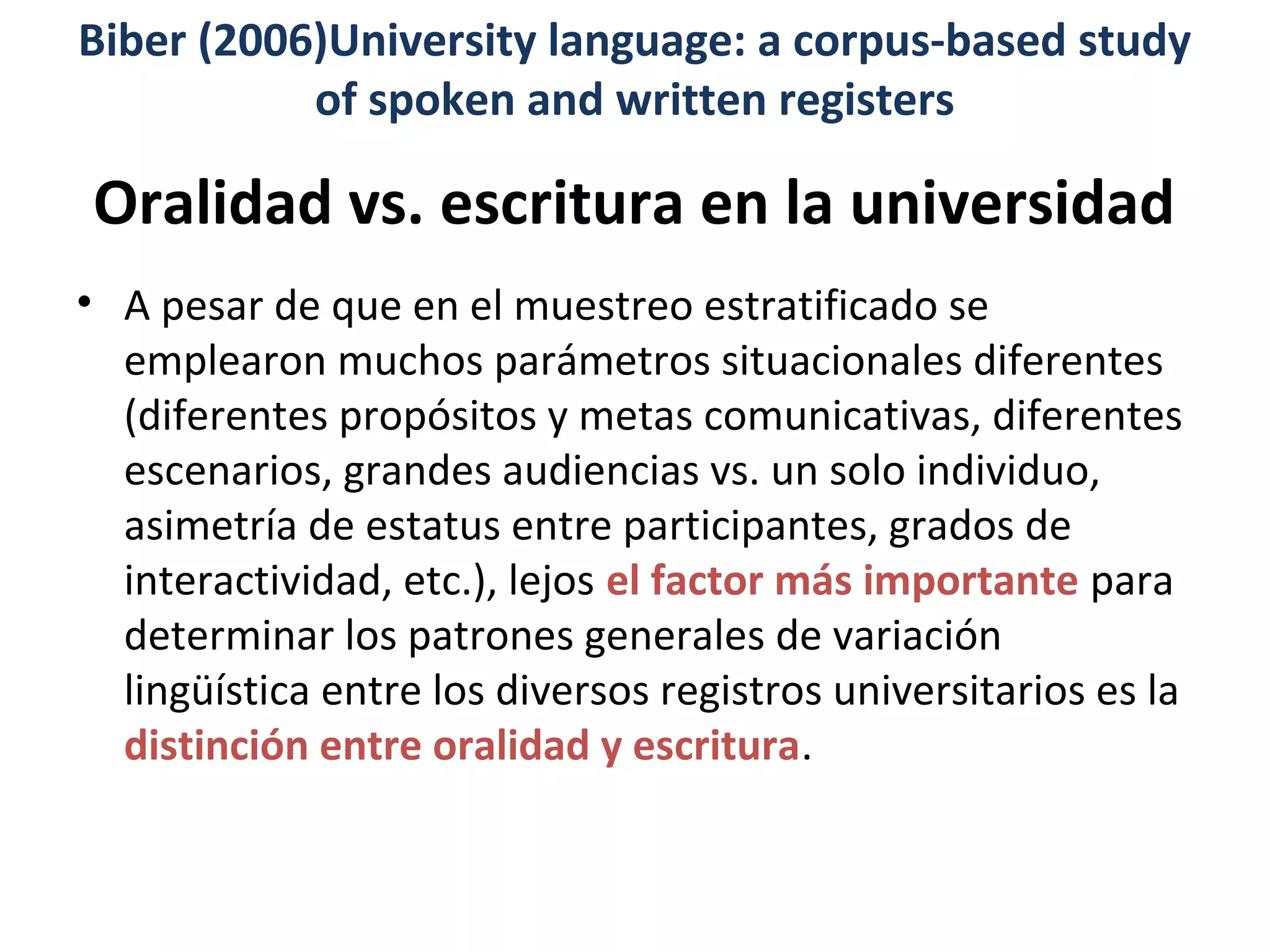 Oralidad vs. escritura en la universidad
• A pesar de que en el muestreo estratificado se
emplearon muchos parámetros situacionales diferentes
(diferentes propósitos y metas comunicativas, diferentes
escenarios, grandes audiencias vs. un solo individuo,
asimetría de estatus entre participantes, grados de
interactividad, etc.), lejos el factor más importante para
determinar los patrones generales de variación
lingüística entre los diversos registros universitarios es la
distinción entre oralidad y escritura.
Biber (2006)University language: a corpus-based study
of spoken and written registers
 