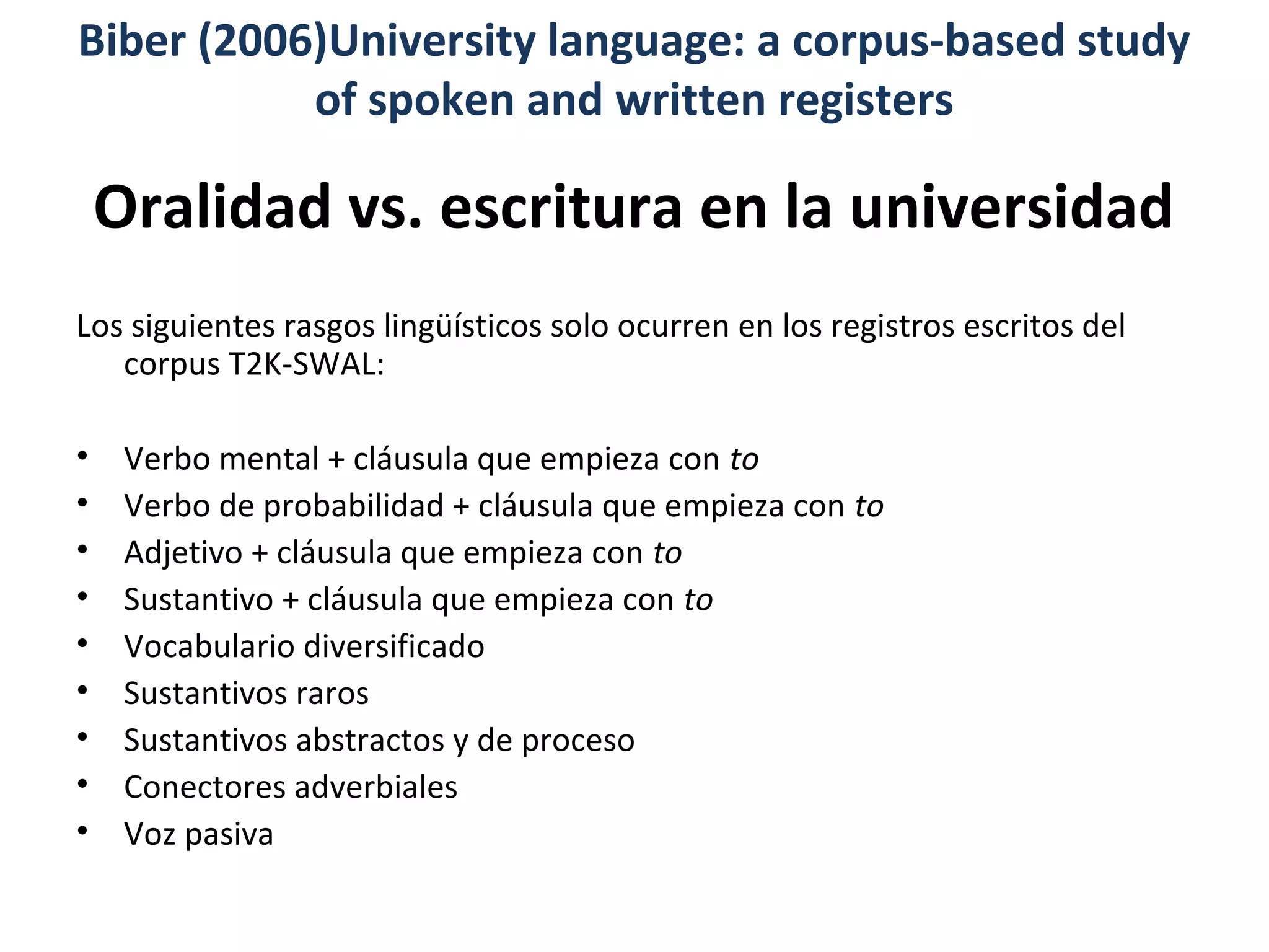 Oralidad vs. escritura en la universidad
Los siguientes rasgos lingüísticos solo ocurren en los registros escritos del
corpus T2K-SWAL:
• Verbo mental + cláusula que empieza con to
• Verbo de probabilidad + cláusula que empieza con to
• Adjetivo + cláusula que empieza con to
• Sustantivo + cláusula que empieza con to
• Vocabulario diversificado
• Sustantivos raros
• Sustantivos abstractos y de proceso
• Conectores adverbiales
• Voz pasiva
Biber (2006)University language: a corpus-based study
of spoken and written registers
 