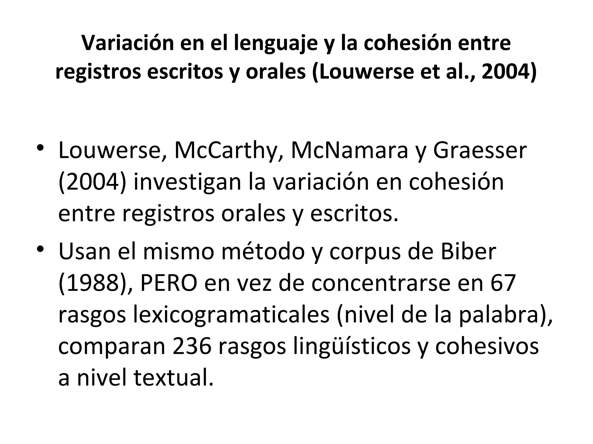 Variación en el lenguaje y la cohesión entre
registros escritos y orales (Louwerse et al., 2004)
• Louwerse, McCarthy, McNamara y Graesser
(2004) investigan la variación en cohesión
entre registros orales y escritos.
• Usan el mismo método y corpus de Biber
(1988), PERO en vez de concentrarse en 67
rasgos lexicogramaticales (nivel de la palabra),
comparan 236 rasgos lingüísticos y cohesivos
a nivel textual.
 