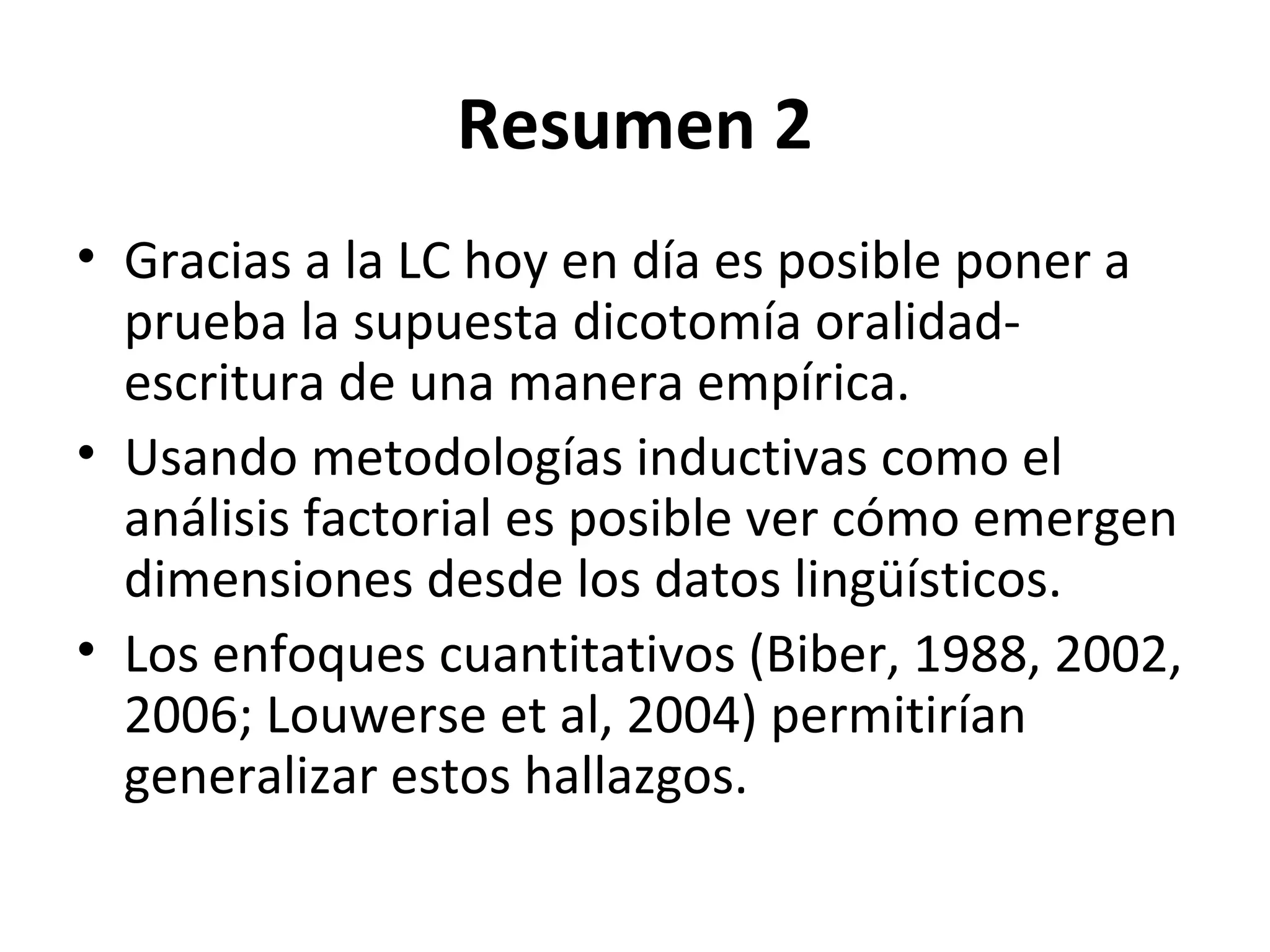 Resumen 2
• Gracias a la LC hoy en día es posible poner a
prueba la supuesta dicotomía oralidad-
escritura de una manera empírica.
• Usando metodologías inductivas como el
análisis factorial es posible ver cómo emergen
dimensiones desde los datos lingüísticos.
• Los enfoques cuantitativos (Biber, 1988, 2002,
2006; Louwerse et al, 2004) permitirían
generalizar estos hallazgos.
 