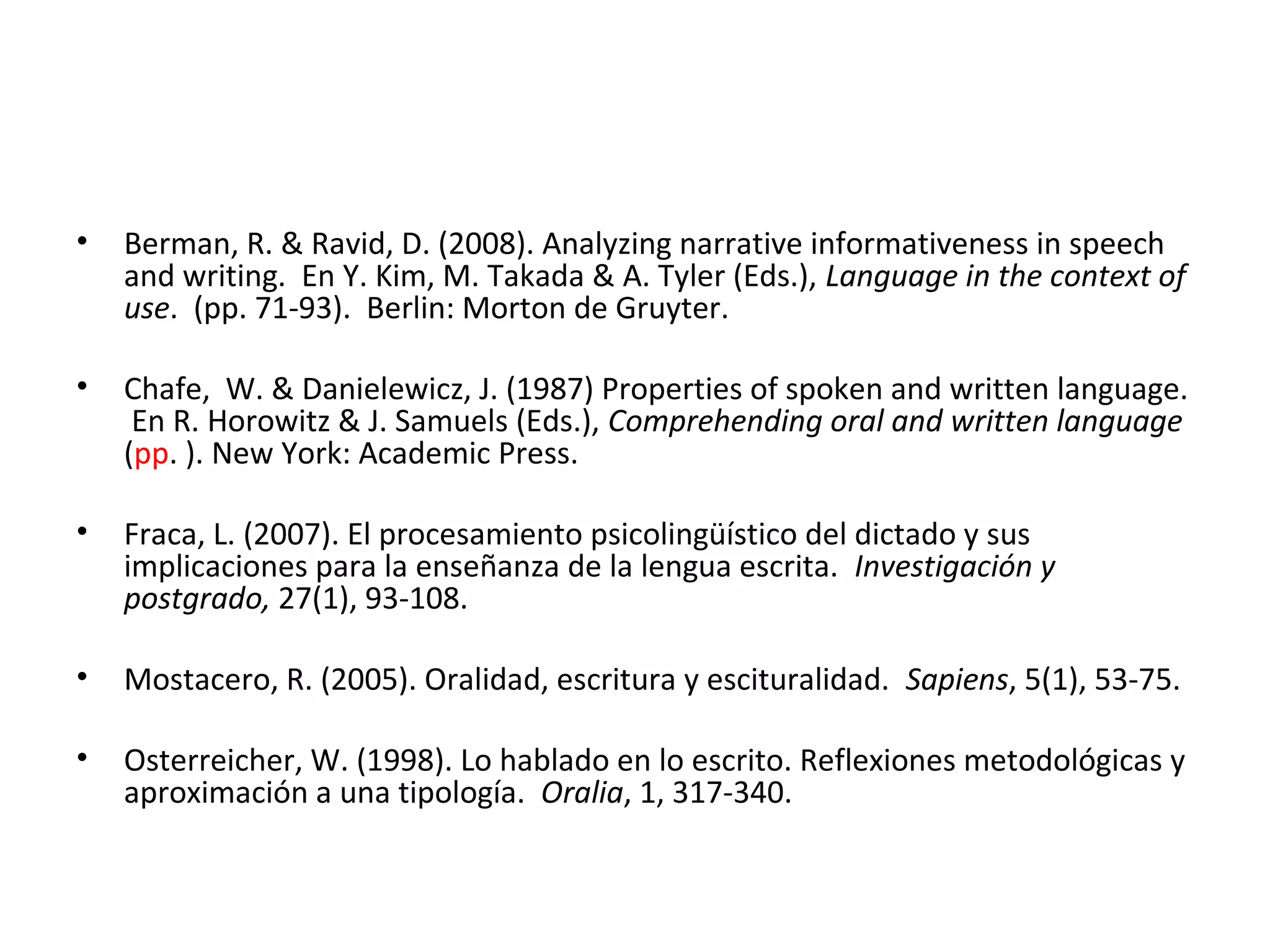 • Berman, R. & Ravid, D. (2008). Analyzing narrative informativeness in speech
and writing. En Y. Kim, M. Takada & A. Tyler (Eds.), Language in the context of
use. (pp. 71-93). Berlin: Morton de Gruyter.
• Chafe, W. & Danielewicz, J. (1987) Properties of spoken and written language.
En R. Horowitz & J. Samuels (Eds.), Comprehending oral and written language
(pp. ). New York: Academic Press.
• Fraca, L. (2007). El procesamiento psicolingüístico del dictado y sus
implicaciones para la enseñanza de la lengua escrita. Investigación y
postgrado, 27(1), 93-108.
• Mostacero, R. (2005). Oralidad, escritura y escituralidad. Sapiens, 5(1), 53-75.
• Osterreicher, W. (1998). Lo hablado en lo escrito. Reflexiones metodológicas y
aproximación a una tipología. Oralia, 1, 317-340.
 